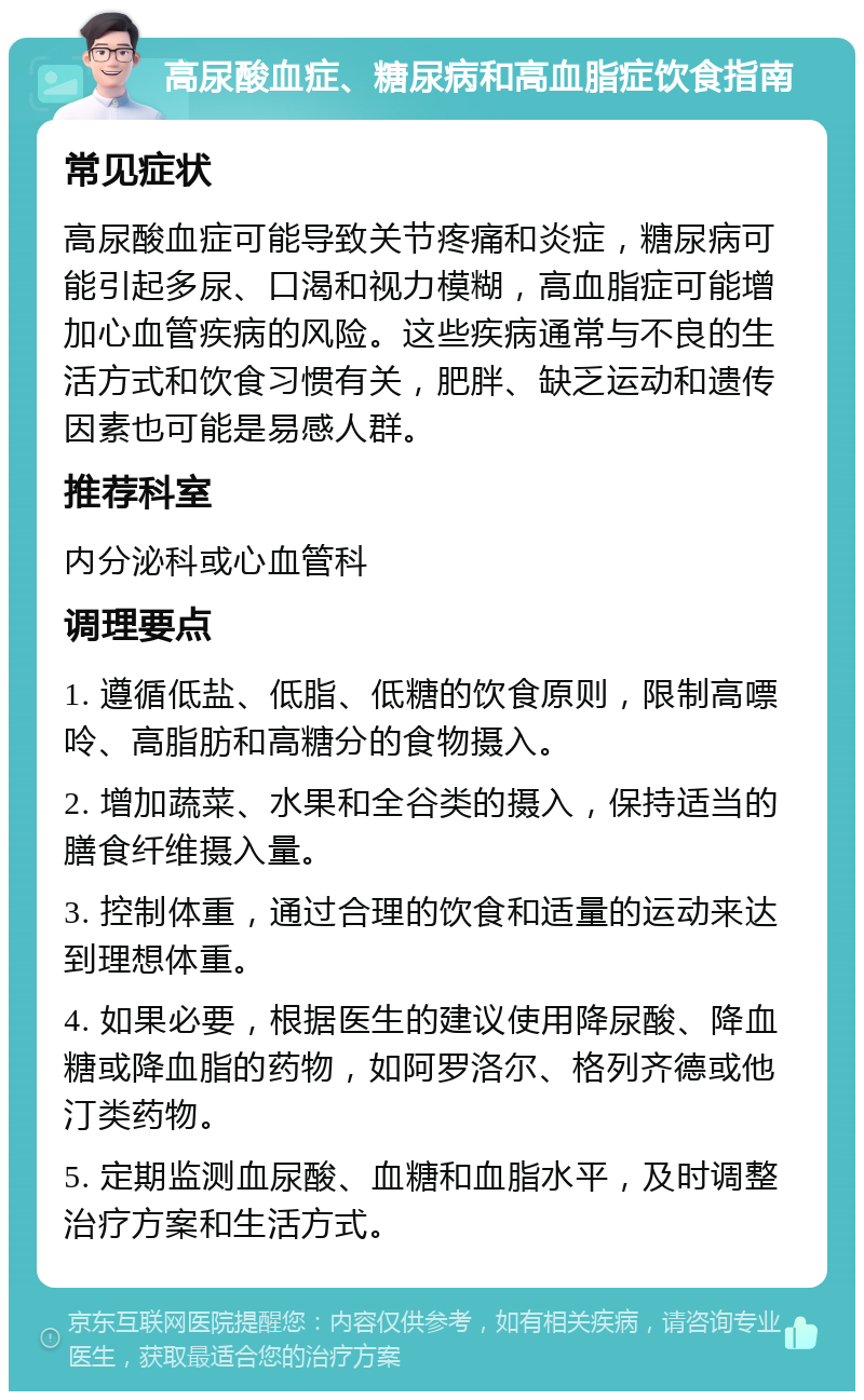 高尿酸血症、糖尿病和高血脂症饮食指南 常见症状 高尿酸血症可能导致关节疼痛和炎症，糖尿病可能引起多尿、口渴和视力模糊，高血脂症可能增加心血管疾病的风险。这些疾病通常与不良的生活方式和饮食习惯有关，肥胖、缺乏运动和遗传因素也可能是易感人群。 推荐科室 内分泌科或心血管科 调理要点 1. 遵循低盐、低脂、低糖的饮食原则，限制高嘌呤、高脂肪和高糖分的食物摄入。 2. 增加蔬菜、水果和全谷类的摄入，保持适当的膳食纤维摄入量。 3. 控制体重，通过合理的饮食和适量的运动来达到理想体重。 4. 如果必要，根据医生的建议使用降尿酸、降血糖或降血脂的药物，如阿罗洛尔、格列齐德或他汀类药物。 5. 定期监测血尿酸、血糖和血脂水平，及时调整治疗方案和生活方式。