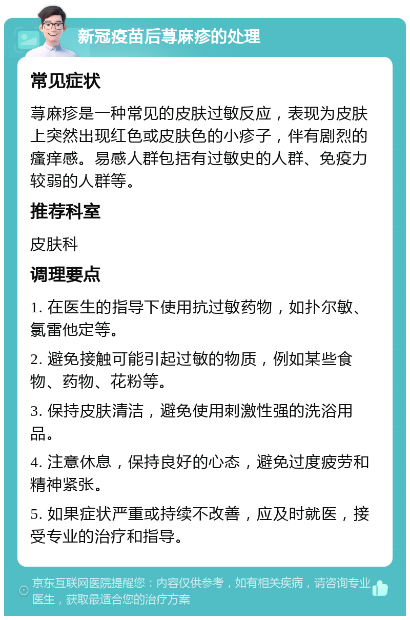 新冠疫苗后荨麻疹的处理 常见症状 荨麻疹是一种常见的皮肤过敏反应，表现为皮肤上突然出现红色或皮肤色的小疹子，伴有剧烈的瘙痒感。易感人群包括有过敏史的人群、免疫力较弱的人群等。 推荐科室 皮肤科 调理要点 1. 在医生的指导下使用抗过敏药物，如扑尔敏、氯雷他定等。 2. 避免接触可能引起过敏的物质，例如某些食物、药物、花粉等。 3. 保持皮肤清洁，避免使用刺激性强的洗浴用品。 4. 注意休息，保持良好的心态，避免过度疲劳和精神紧张。 5. 如果症状严重或持续不改善，应及时就医，接受专业的治疗和指导。