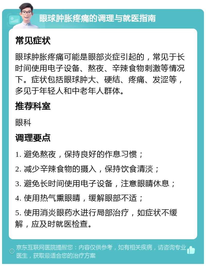 眼球肿胀疼痛的调理与就医指南 常见症状 眼球肿胀疼痛可能是眼部炎症引起的，常见于长时间使用电子设备、熬夜、辛辣食物刺激等情况下。症状包括眼球肿大、硬结、疼痛、发涩等，多见于年轻人和中老年人群体。 推荐科室 眼科 调理要点 1. 避免熬夜，保持良好的作息习惯； 2. 减少辛辣食物的摄入，保持饮食清淡； 3. 避免长时间使用电子设备，注意眼睛休息； 4. 使用热气熏眼睛，缓解眼部不适； 5. 使用消炎眼药水进行局部治疗，如症状不缓解，应及时就医检查。