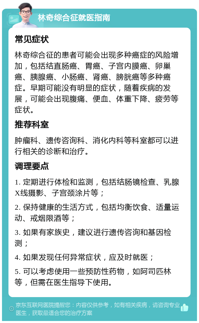 林奇综合征就医指南 常见症状 林奇综合征的患者可能会出现多种癌症的风险增加，包括结直肠癌、胃癌、子宫内膜癌、卵巢癌、胰腺癌、小肠癌、肾癌、膀胱癌等多种癌症。早期可能没有明显的症状，随着疾病的发展，可能会出现腹痛、便血、体重下降、疲劳等症状。 推荐科室 肿瘤科、遗传咨询科、消化内科等科室都可以进行相关的诊断和治疗。 调理要点 1. 定期进行体检和监测，包括结肠镜检查、乳腺X线摄影、子宫颈涂片等； 2. 保持健康的生活方式，包括均衡饮食、适量运动、戒烟限酒等； 3. 如果有家族史，建议进行遗传咨询和基因检测； 4. 如果发现任何异常症状，应及时就医； 5. 可以考虑使用一些预防性药物，如阿司匹林等，但需在医生指导下使用。