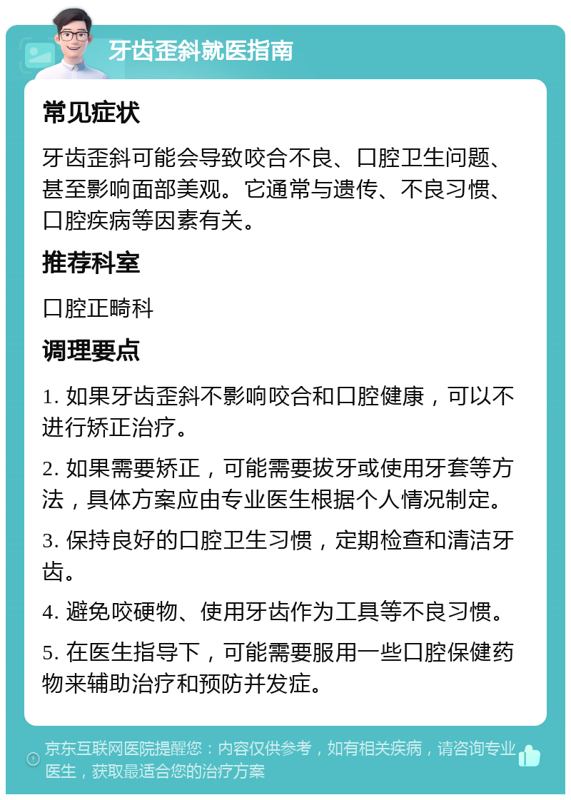 牙齿歪斜就医指南 常见症状 牙齿歪斜可能会导致咬合不良、口腔卫生问题、甚至影响面部美观。它通常与遗传、不良习惯、口腔疾病等因素有关。 推荐科室 口腔正畸科 调理要点 1. 如果牙齿歪斜不影响咬合和口腔健康，可以不进行矫正治疗。 2. 如果需要矫正，可能需要拔牙或使用牙套等方法，具体方案应由专业医生根据个人情况制定。 3. 保持良好的口腔卫生习惯，定期检查和清洁牙齿。 4. 避免咬硬物、使用牙齿作为工具等不良习惯。 5. 在医生指导下，可能需要服用一些口腔保健药物来辅助治疗和预防并发症。