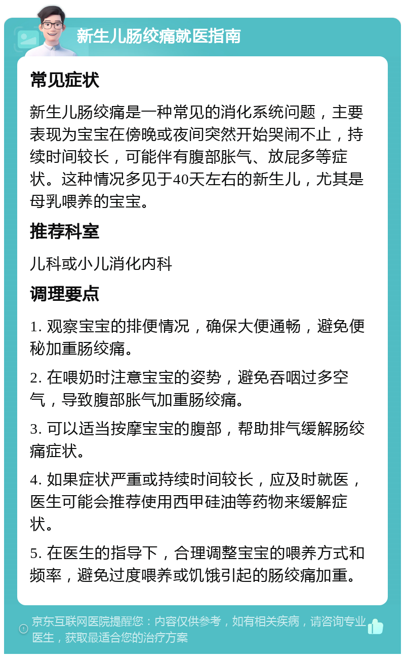 新生儿肠绞痛就医指南 常见症状 新生儿肠绞痛是一种常见的消化系统问题，主要表现为宝宝在傍晚或夜间突然开始哭闹不止，持续时间较长，可能伴有腹部胀气、放屁多等症状。这种情况多见于40天左右的新生儿，尤其是母乳喂养的宝宝。 推荐科室 儿科或小儿消化内科 调理要点 1. 观察宝宝的排便情况，确保大便通畅，避免便秘加重肠绞痛。 2. 在喂奶时注意宝宝的姿势，避免吞咽过多空气，导致腹部胀气加重肠绞痛。 3. 可以适当按摩宝宝的腹部，帮助排气缓解肠绞痛症状。 4. 如果症状严重或持续时间较长，应及时就医，医生可能会推荐使用西甲硅油等药物来缓解症状。 5. 在医生的指导下，合理调整宝宝的喂养方式和频率，避免过度喂养或饥饿引起的肠绞痛加重。