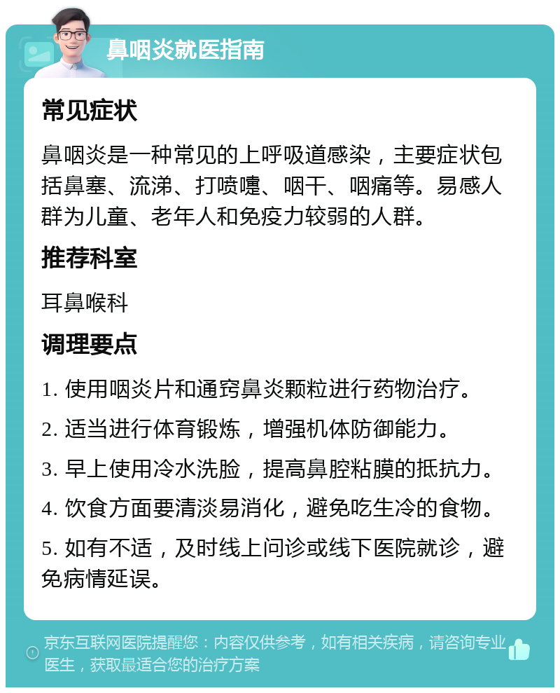 鼻咽炎就医指南 常见症状 鼻咽炎是一种常见的上呼吸道感染，主要症状包括鼻塞、流涕、打喷嚏、咽干、咽痛等。易感人群为儿童、老年人和免疫力较弱的人群。 推荐科室 耳鼻喉科 调理要点 1. 使用咽炎片和通窍鼻炎颗粒进行药物治疗。 2. 适当进行体育锻炼，增强机体防御能力。 3. 早上使用冷水洗脸，提高鼻腔粘膜的抵抗力。 4. 饮食方面要清淡易消化，避免吃生冷的食物。 5. 如有不适，及时线上问诊或线下医院就诊，避免病情延误。