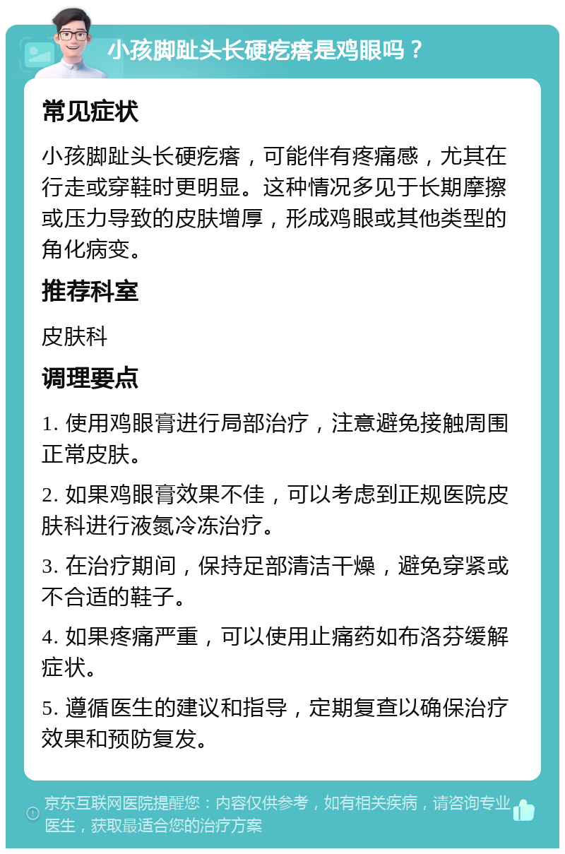 小孩脚趾头长硬疙瘩是鸡眼吗？ 常见症状 小孩脚趾头长硬疙瘩，可能伴有疼痛感，尤其在行走或穿鞋时更明显。这种情况多见于长期摩擦或压力导致的皮肤增厚，形成鸡眼或其他类型的角化病变。 推荐科室 皮肤科 调理要点 1. 使用鸡眼膏进行局部治疗，注意避免接触周围正常皮肤。 2. 如果鸡眼膏效果不佳，可以考虑到正规医院皮肤科进行液氮冷冻治疗。 3. 在治疗期间，保持足部清洁干燥，避免穿紧或不合适的鞋子。 4. 如果疼痛严重，可以使用止痛药如布洛芬缓解症状。 5. 遵循医生的建议和指导，定期复查以确保治疗效果和预防复发。