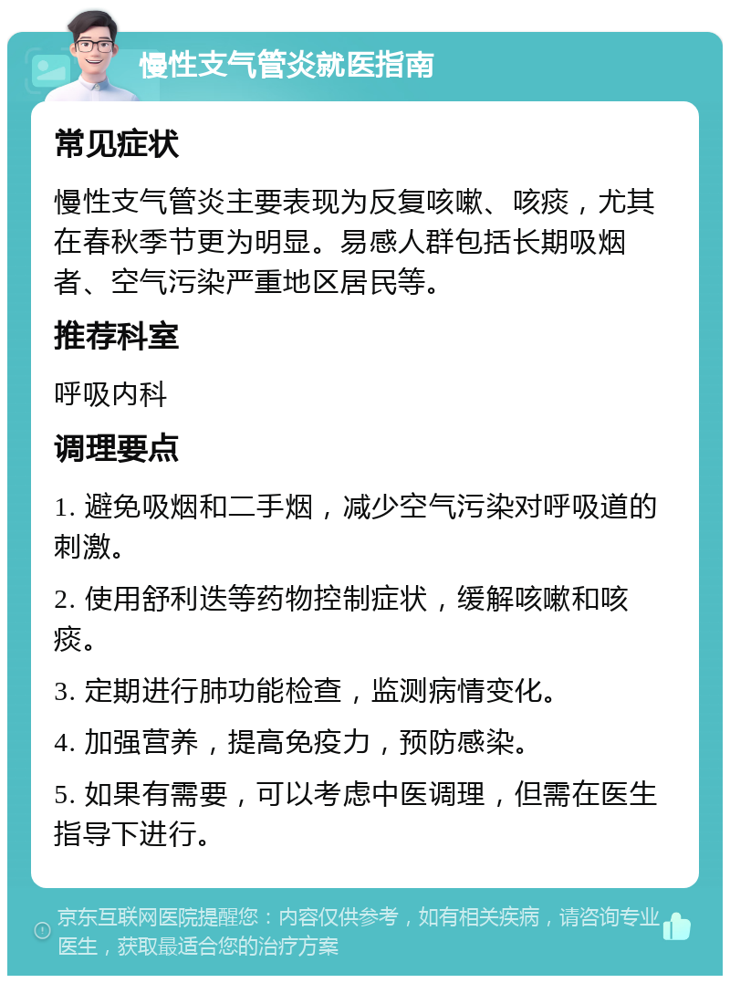 慢性支气管炎就医指南 常见症状 慢性支气管炎主要表现为反复咳嗽、咳痰，尤其在春秋季节更为明显。易感人群包括长期吸烟者、空气污染严重地区居民等。 推荐科室 呼吸内科 调理要点 1. 避免吸烟和二手烟，减少空气污染对呼吸道的刺激。 2. 使用舒利迭等药物控制症状，缓解咳嗽和咳痰。 3. 定期进行肺功能检查，监测病情变化。 4. 加强营养，提高免疫力，预防感染。 5. 如果有需要，可以考虑中医调理，但需在医生指导下进行。