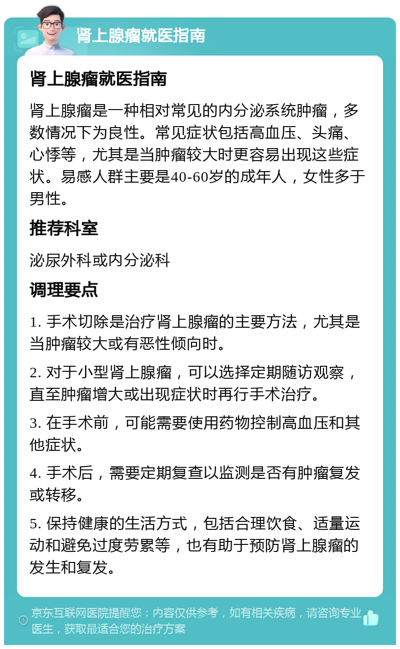 肾上腺瘤就医指南 肾上腺瘤就医指南 肾上腺瘤是一种相对常见的内分泌系统肿瘤，多数情况下为良性。常见症状包括高血压、头痛、心悸等，尤其是当肿瘤较大时更容易出现这些症状。易感人群主要是40-60岁的成年人，女性多于男性。 推荐科室 泌尿外科或内分泌科 调理要点 1. 手术切除是治疗肾上腺瘤的主要方法，尤其是当肿瘤较大或有恶性倾向时。 2. 对于小型肾上腺瘤，可以选择定期随访观察，直至肿瘤增大或出现症状时再行手术治疗。 3. 在手术前，可能需要使用药物控制高血压和其他症状。 4. 手术后，需要定期复查以监测是否有肿瘤复发或转移。 5. 保持健康的生活方式，包括合理饮食、适量运动和避免过度劳累等，也有助于预防肾上腺瘤的发生和复发。