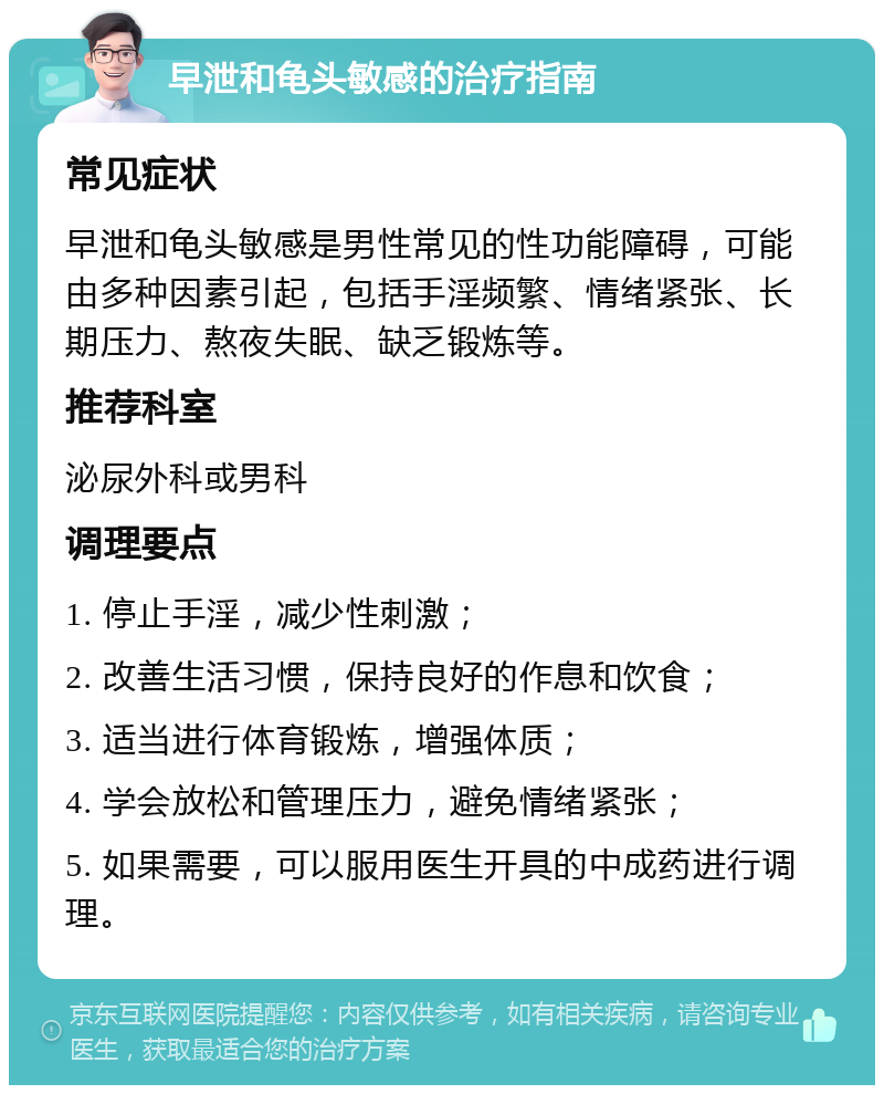 早泄和龟头敏感的治疗指南 常见症状 早泄和龟头敏感是男性常见的性功能障碍，可能由多种因素引起，包括手淫频繁、情绪紧张、长期压力、熬夜失眠、缺乏锻炼等。 推荐科室 泌尿外科或男科 调理要点 1. 停止手淫，减少性刺激； 2. 改善生活习惯，保持良好的作息和饮食； 3. 适当进行体育锻炼，增强体质； 4. 学会放松和管理压力，避免情绪紧张； 5. 如果需要，可以服用医生开具的中成药进行调理。