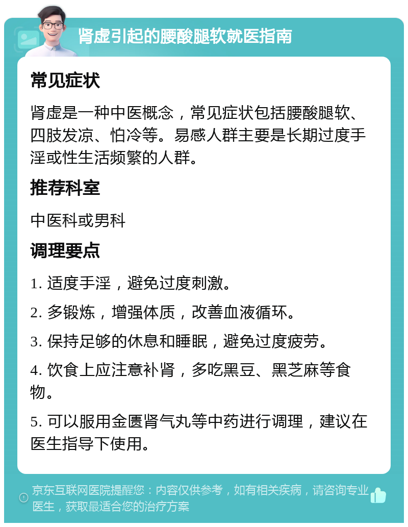 肾虚引起的腰酸腿软就医指南 常见症状 肾虚是一种中医概念，常见症状包括腰酸腿软、四肢发凉、怕冷等。易感人群主要是长期过度手淫或性生活频繁的人群。 推荐科室 中医科或男科 调理要点 1. 适度手淫，避免过度刺激。 2. 多锻炼，增强体质，改善血液循环。 3. 保持足够的休息和睡眠，避免过度疲劳。 4. 饮食上应注意补肾，多吃黑豆、黑芝麻等食物。 5. 可以服用金匮肾气丸等中药进行调理，建议在医生指导下使用。