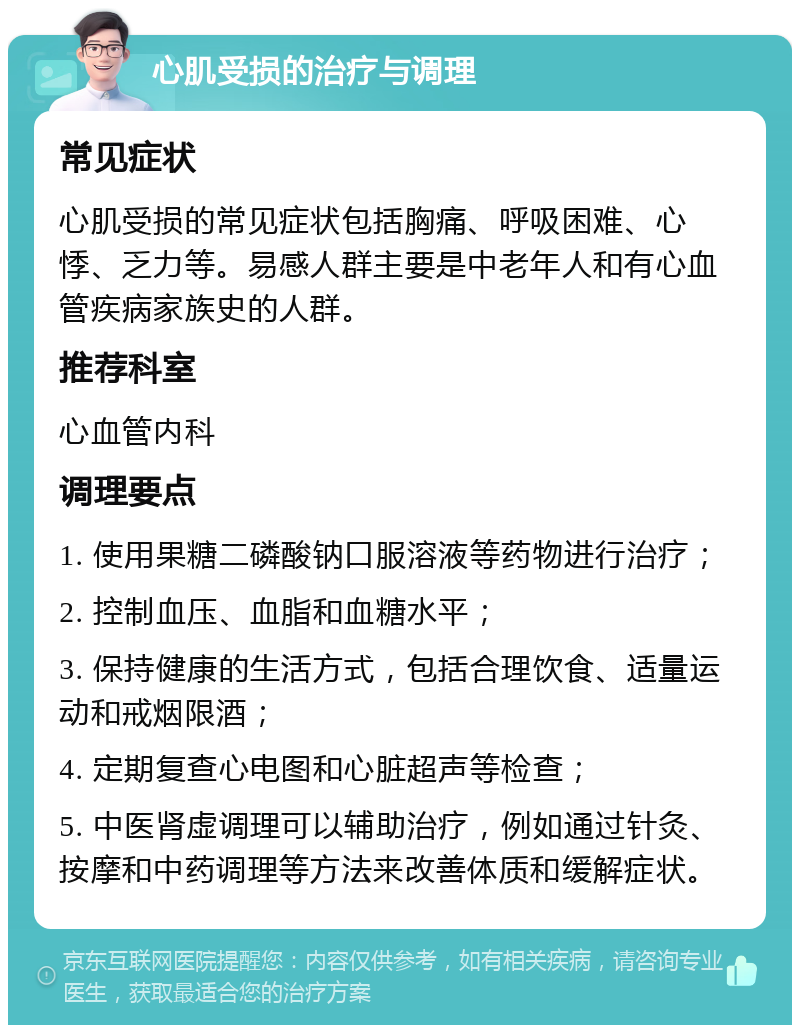 心肌受损的治疗与调理 常见症状 心肌受损的常见症状包括胸痛、呼吸困难、心悸、乏力等。易感人群主要是中老年人和有心血管疾病家族史的人群。 推荐科室 心血管内科 调理要点 1. 使用果糖二磷酸钠口服溶液等药物进行治疗； 2. 控制血压、血脂和血糖水平； 3. 保持健康的生活方式，包括合理饮食、适量运动和戒烟限酒； 4. 定期复查心电图和心脏超声等检查； 5. 中医肾虚调理可以辅助治疗，例如通过针灸、按摩和中药调理等方法来改善体质和缓解症状。