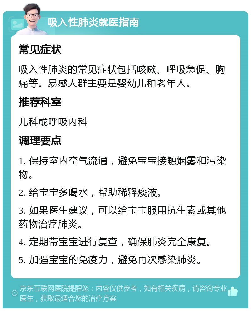 吸入性肺炎就医指南 常见症状 吸入性肺炎的常见症状包括咳嗽、呼吸急促、胸痛等。易感人群主要是婴幼儿和老年人。 推荐科室 儿科或呼吸内科 调理要点 1. 保持室内空气流通，避免宝宝接触烟雾和污染物。 2. 给宝宝多喝水，帮助稀释痰液。 3. 如果医生建议，可以给宝宝服用抗生素或其他药物治疗肺炎。 4. 定期带宝宝进行复查，确保肺炎完全康复。 5. 加强宝宝的免疫力，避免再次感染肺炎。