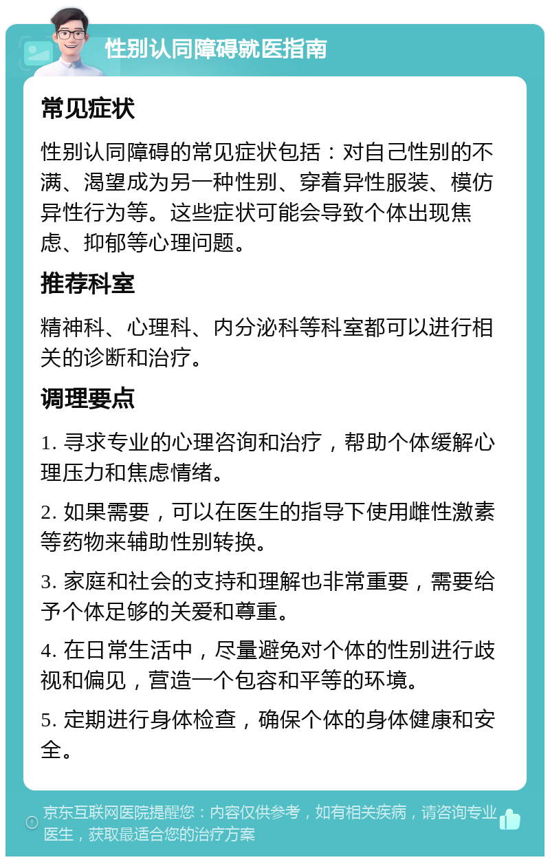 性别认同障碍就医指南 常见症状 性别认同障碍的常见症状包括：对自己性别的不满、渴望成为另一种性别、穿着异性服装、模仿异性行为等。这些症状可能会导致个体出现焦虑、抑郁等心理问题。 推荐科室 精神科、心理科、内分泌科等科室都可以进行相关的诊断和治疗。 调理要点 1. 寻求专业的心理咨询和治疗，帮助个体缓解心理压力和焦虑情绪。 2. 如果需要，可以在医生的指导下使用雌性激素等药物来辅助性别转换。 3. 家庭和社会的支持和理解也非常重要，需要给予个体足够的关爱和尊重。 4. 在日常生活中，尽量避免对个体的性别进行歧视和偏见，营造一个包容和平等的环境。 5. 定期进行身体检查，确保个体的身体健康和安全。