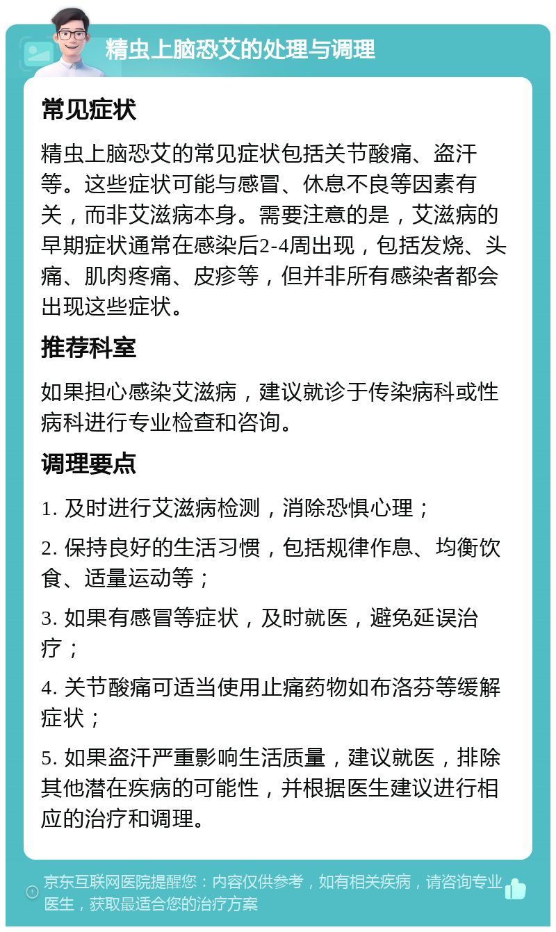 精虫上脑恐艾的处理与调理 常见症状 精虫上脑恐艾的常见症状包括关节酸痛、盗汗等。这些症状可能与感冒、休息不良等因素有关，而非艾滋病本身。需要注意的是，艾滋病的早期症状通常在感染后2-4周出现，包括发烧、头痛、肌肉疼痛、皮疹等，但并非所有感染者都会出现这些症状。 推荐科室 如果担心感染艾滋病，建议就诊于传染病科或性病科进行专业检查和咨询。 调理要点 1. 及时进行艾滋病检测，消除恐惧心理； 2. 保持良好的生活习惯，包括规律作息、均衡饮食、适量运动等； 3. 如果有感冒等症状，及时就医，避免延误治疗； 4. 关节酸痛可适当使用止痛药物如布洛芬等缓解症状； 5. 如果盗汗严重影响生活质量，建议就医，排除其他潜在疾病的可能性，并根据医生建议进行相应的治疗和调理。