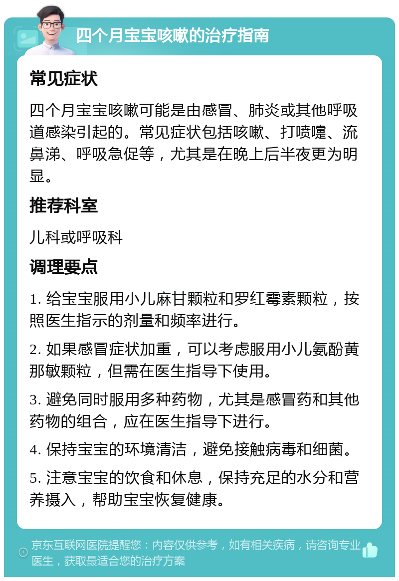 四个月宝宝咳嗽的治疗指南 常见症状 四个月宝宝咳嗽可能是由感冒、肺炎或其他呼吸道感染引起的。常见症状包括咳嗽、打喷嚏、流鼻涕、呼吸急促等，尤其是在晚上后半夜更为明显。 推荐科室 儿科或呼吸科 调理要点 1. 给宝宝服用小儿麻甘颗粒和罗红霉素颗粒，按照医生指示的剂量和频率进行。 2. 如果感冒症状加重，可以考虑服用小儿氨酚黄那敏颗粒，但需在医生指导下使用。 3. 避免同时服用多种药物，尤其是感冒药和其他药物的组合，应在医生指导下进行。 4. 保持宝宝的环境清洁，避免接触病毒和细菌。 5. 注意宝宝的饮食和休息，保持充足的水分和营养摄入，帮助宝宝恢复健康。