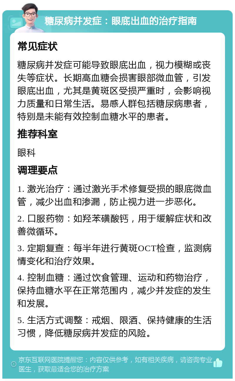 糖尿病并发症：眼底出血的治疗指南 常见症状 糖尿病并发症可能导致眼底出血，视力模糊或丧失等症状。长期高血糖会损害眼部微血管，引发眼底出血，尤其是黄斑区受损严重时，会影响视力质量和日常生活。易感人群包括糖尿病患者，特别是未能有效控制血糖水平的患者。 推荐科室 眼科 调理要点 1. 激光治疗：通过激光手术修复受损的眼底微血管，减少出血和渗漏，防止视力进一步恶化。 2. 口服药物：如羟苯磺酸钙，用于缓解症状和改善微循环。 3. 定期复查：每半年进行黄斑OCT检查，监测病情变化和治疗效果。 4. 控制血糖：通过饮食管理、运动和药物治疗，保持血糖水平在正常范围内，减少并发症的发生和发展。 5. 生活方式调整：戒烟、限酒、保持健康的生活习惯，降低糖尿病并发症的风险。