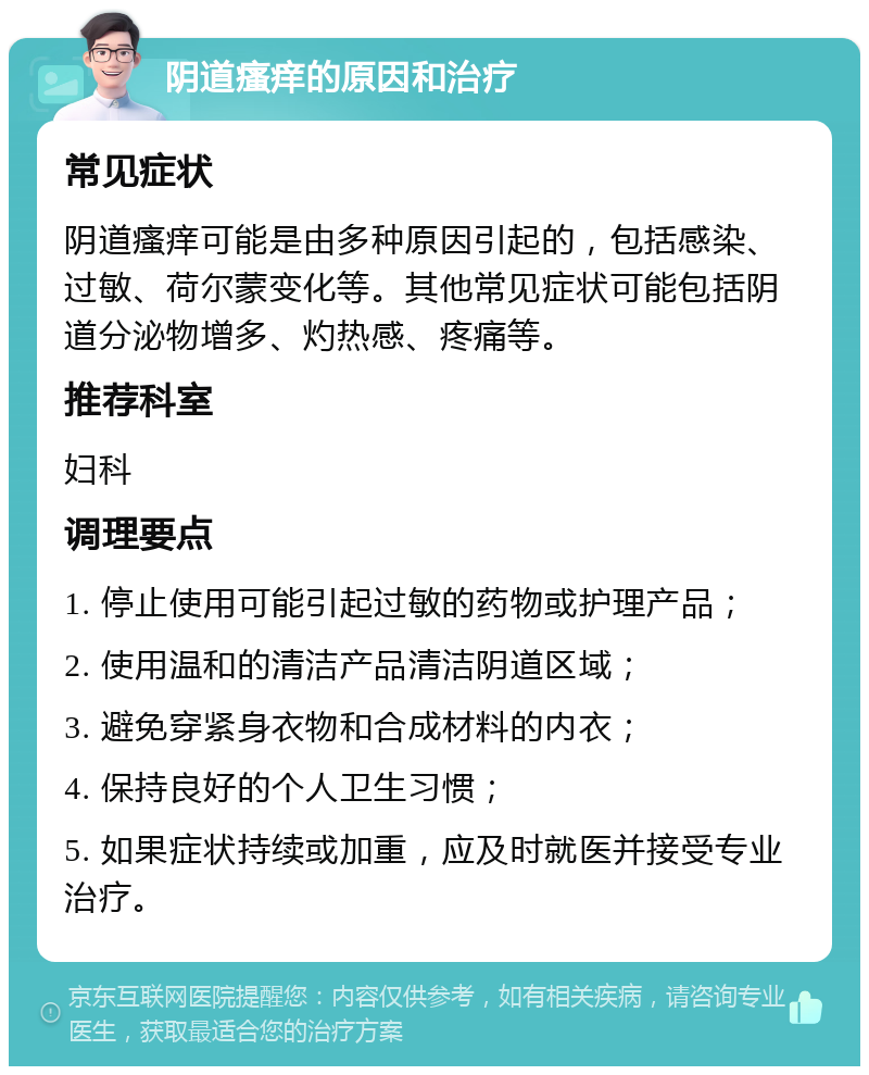 阴道瘙痒的原因和治疗 常见症状 阴道瘙痒可能是由多种原因引起的，包括感染、过敏、荷尔蒙变化等。其他常见症状可能包括阴道分泌物增多、灼热感、疼痛等。 推荐科室 妇科 调理要点 1. 停止使用可能引起过敏的药物或护理产品； 2. 使用温和的清洁产品清洁阴道区域； 3. 避免穿紧身衣物和合成材料的内衣； 4. 保持良好的个人卫生习惯； 5. 如果症状持续或加重，应及时就医并接受专业治疗。