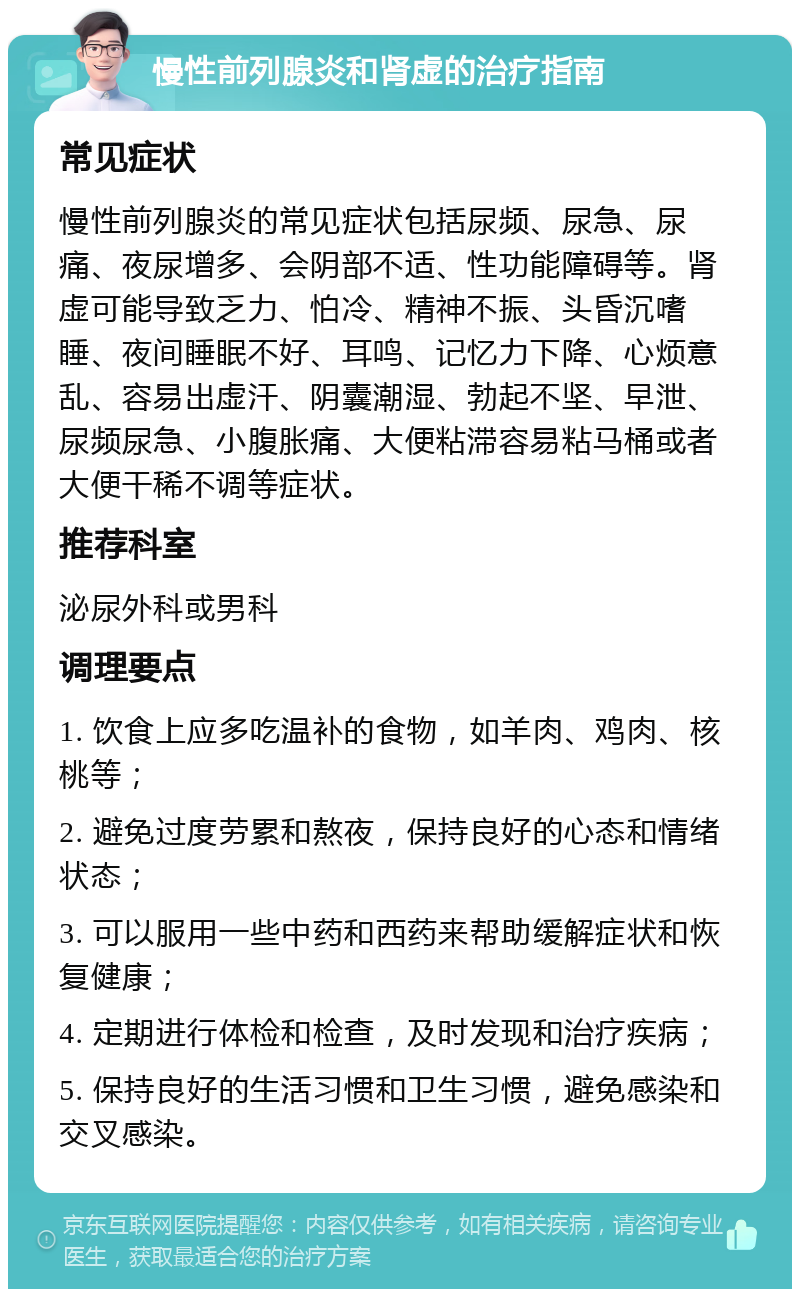 慢性前列腺炎和肾虚的治疗指南 常见症状 慢性前列腺炎的常见症状包括尿频、尿急、尿痛、夜尿增多、会阴部不适、性功能障碍等。肾虚可能导致乏力、怕冷、精神不振、头昏沉嗜睡、夜间睡眠不好、耳鸣、记忆力下降、心烦意乱、容易出虚汗、阴囊潮湿、勃起不坚、早泄、尿频尿急、小腹胀痛、大便粘滞容易粘马桶或者大便干稀不调等症状。 推荐科室 泌尿外科或男科 调理要点 1. 饮食上应多吃温补的食物，如羊肉、鸡肉、核桃等； 2. 避免过度劳累和熬夜，保持良好的心态和情绪状态； 3. 可以服用一些中药和西药来帮助缓解症状和恢复健康； 4. 定期进行体检和检查，及时发现和治疗疾病； 5. 保持良好的生活习惯和卫生习惯，避免感染和交叉感染。