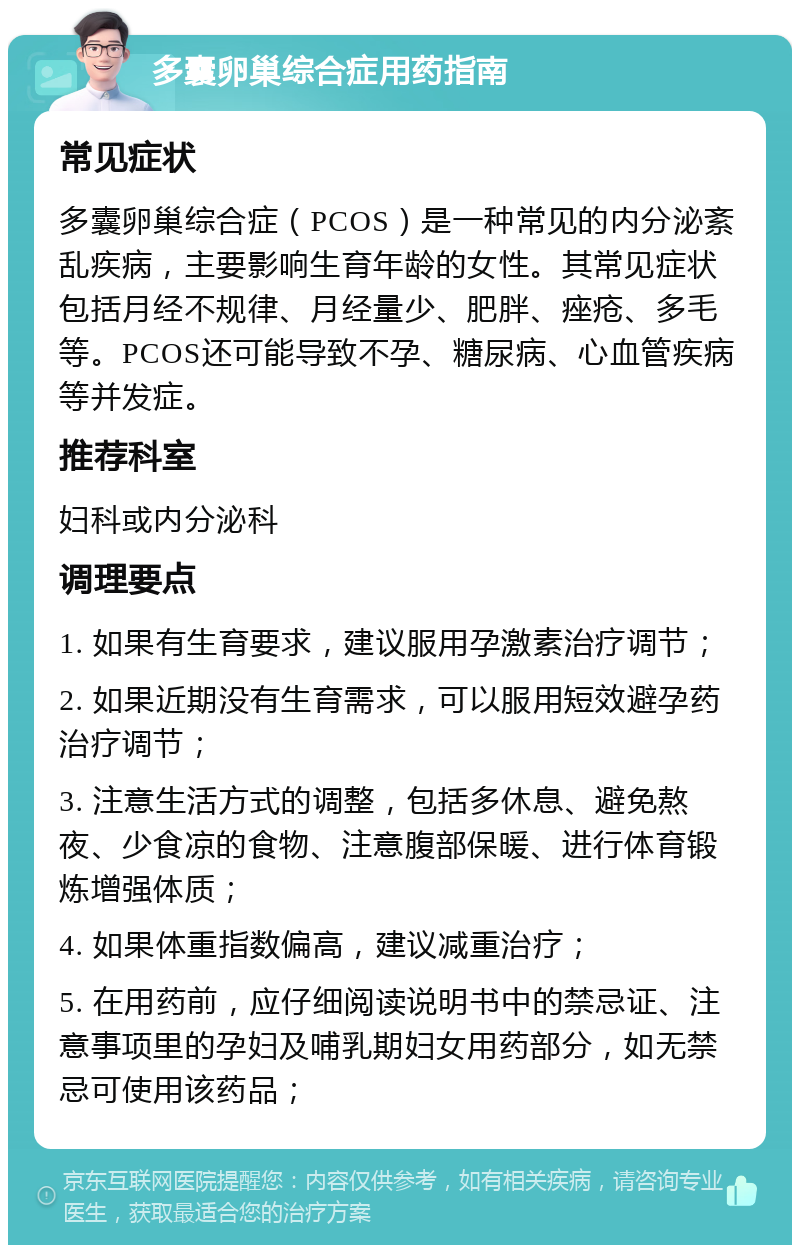 多囊卵巢综合症用药指南 常见症状 多囊卵巢综合症（PCOS）是一种常见的内分泌紊乱疾病，主要影响生育年龄的女性。其常见症状包括月经不规律、月经量少、肥胖、痤疮、多毛等。PCOS还可能导致不孕、糖尿病、心血管疾病等并发症。 推荐科室 妇科或内分泌科 调理要点 1. 如果有生育要求，建议服用孕激素治疗调节； 2. 如果近期没有生育需求，可以服用短效避孕药治疗调节； 3. 注意生活方式的调整，包括多休息、避免熬夜、少食凉的食物、注意腹部保暖、进行体育锻炼增强体质； 4. 如果体重指数偏高，建议减重治疗； 5. 在用药前，应仔细阅读说明书中的禁忌证、注意事项里的孕妇及哺乳期妇女用药部分，如无禁忌可使用该药品；