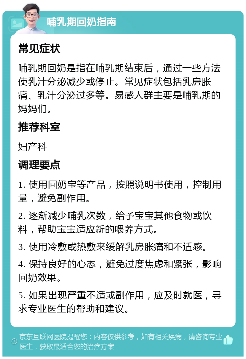 哺乳期回奶指南 常见症状 哺乳期回奶是指在哺乳期结束后，通过一些方法使乳汁分泌减少或停止。常见症状包括乳房胀痛、乳汁分泌过多等。易感人群主要是哺乳期的妈妈们。 推荐科室 妇产科 调理要点 1. 使用回奶宝等产品，按照说明书使用，控制用量，避免副作用。 2. 逐渐减少哺乳次数，给予宝宝其他食物或饮料，帮助宝宝适应新的喂养方式。 3. 使用冷敷或热敷来缓解乳房胀痛和不适感。 4. 保持良好的心态，避免过度焦虑和紧张，影响回奶效果。 5. 如果出现严重不适或副作用，应及时就医，寻求专业医生的帮助和建议。