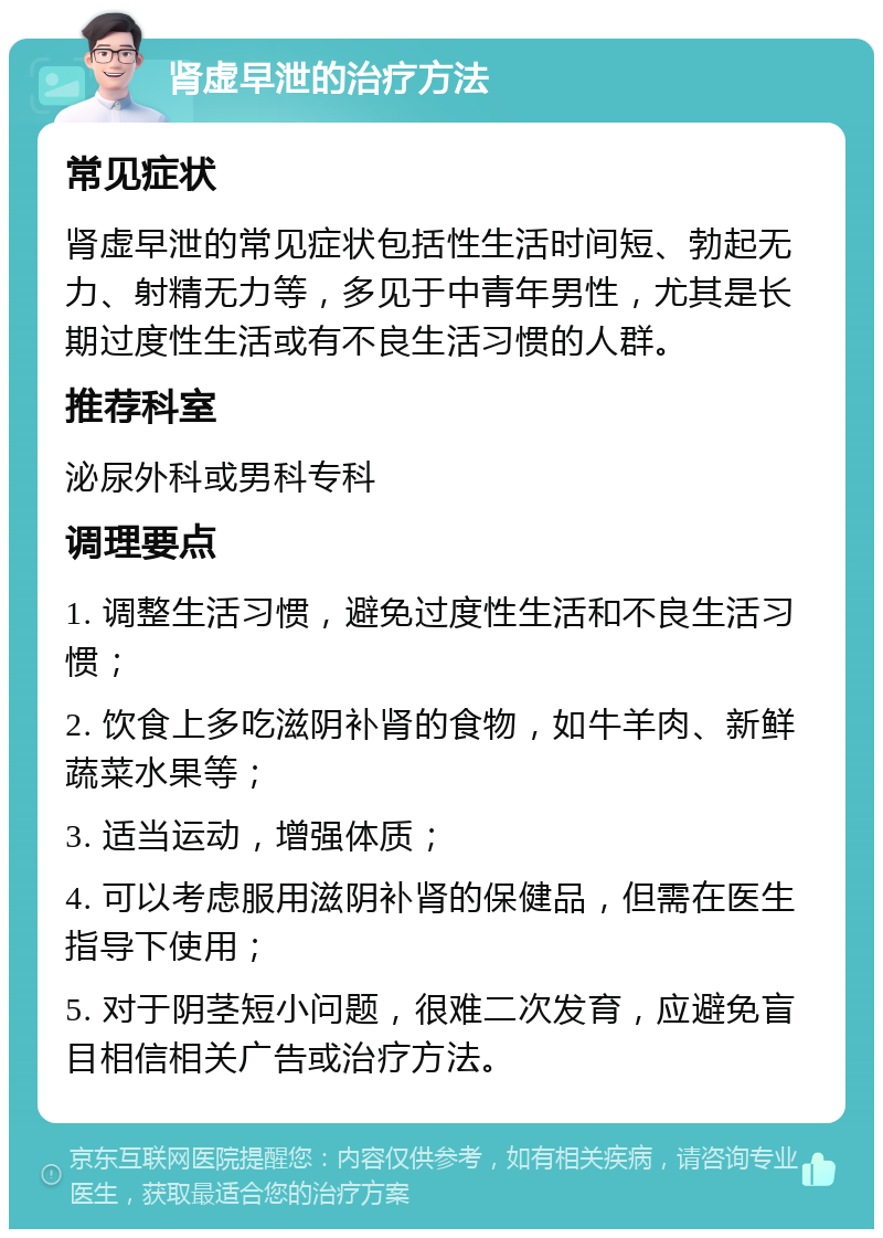 肾虚早泄的治疗方法 常见症状 肾虚早泄的常见症状包括性生活时间短、勃起无力、射精无力等，多见于中青年男性，尤其是长期过度性生活或有不良生活习惯的人群。 推荐科室 泌尿外科或男科专科 调理要点 1. 调整生活习惯，避免过度性生活和不良生活习惯； 2. 饮食上多吃滋阴补肾的食物，如牛羊肉、新鲜蔬菜水果等； 3. 适当运动，增强体质； 4. 可以考虑服用滋阴补肾的保健品，但需在医生指导下使用； 5. 对于阴茎短小问题，很难二次发育，应避免盲目相信相关广告或治疗方法。