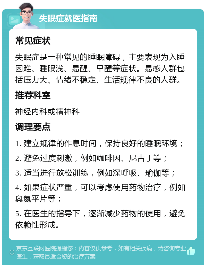 失眠症就医指南 常见症状 失眠症是一种常见的睡眠障碍，主要表现为入睡困难、睡眠浅、易醒、早醒等症状。易感人群包括压力大、情绪不稳定、生活规律不良的人群。 推荐科室 神经内科或精神科 调理要点 1. 建立规律的作息时间，保持良好的睡眠环境； 2. 避免过度刺激，例如咖啡因、尼古丁等； 3. 适当进行放松训练，例如深呼吸、瑜伽等； 4. 如果症状严重，可以考虑使用药物治疗，例如奥氮平片等； 5. 在医生的指导下，逐渐减少药物的使用，避免依赖性形成。