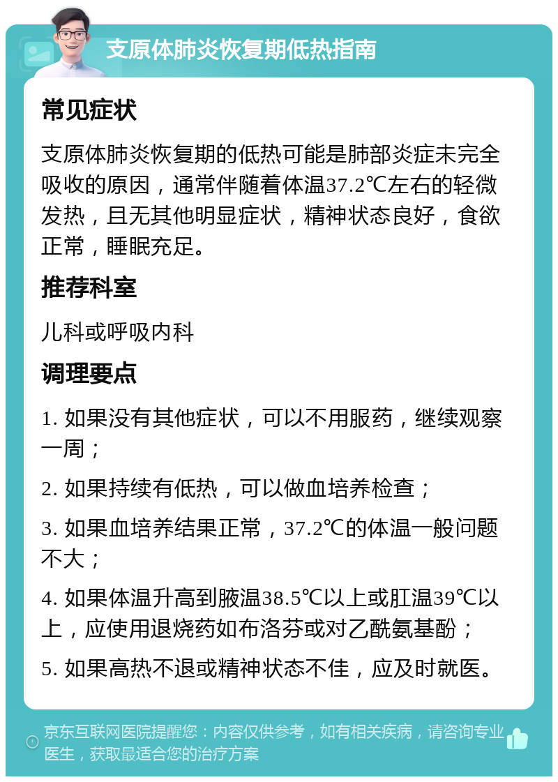 支原体肺炎恢复期低热指南 常见症状 支原体肺炎恢复期的低热可能是肺部炎症未完全吸收的原因，通常伴随着体温37.2℃左右的轻微发热，且无其他明显症状，精神状态良好，食欲正常，睡眠充足。 推荐科室 儿科或呼吸内科 调理要点 1. 如果没有其他症状，可以不用服药，继续观察一周； 2. 如果持续有低热，可以做血培养检查； 3. 如果血培养结果正常，37.2℃的体温一般问题不大； 4. 如果体温升高到腋温38.5℃以上或肛温39℃以上，应使用退烧药如布洛芬或对乙酰氨基酚； 5. 如果高热不退或精神状态不佳，应及时就医。