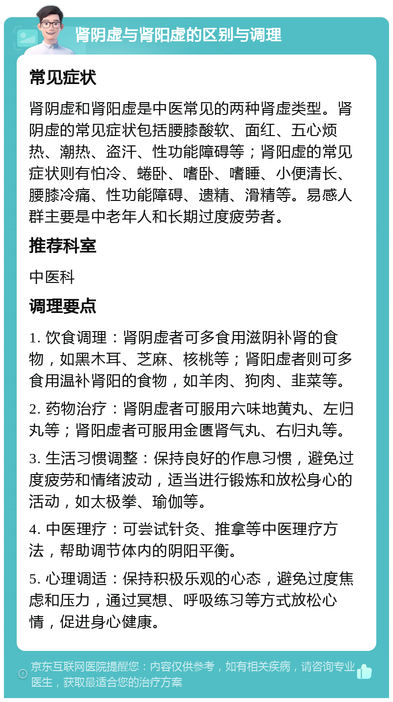 肾阴虚与肾阳虚的区别与调理 常见症状 肾阴虚和肾阳虚是中医常见的两种肾虚类型。肾阴虚的常见症状包括腰膝酸软、面红、五心烦热、潮热、盗汗、性功能障碍等；肾阳虚的常见症状则有怕冷、蜷卧、嗜卧、嗜睡、小便清长、腰膝冷痛、性功能障碍、遗精、滑精等。易感人群主要是中老年人和长期过度疲劳者。 推荐科室 中医科 调理要点 1. 饮食调理：肾阴虚者可多食用滋阴补肾的食物，如黑木耳、芝麻、核桃等；肾阳虚者则可多食用温补肾阳的食物，如羊肉、狗肉、韭菜等。 2. 药物治疗：肾阴虚者可服用六味地黄丸、左归丸等；肾阳虚者可服用金匮肾气丸、右归丸等。 3. 生活习惯调整：保持良好的作息习惯，避免过度疲劳和情绪波动，适当进行锻炼和放松身心的活动，如太极拳、瑜伽等。 4. 中医理疗：可尝试针灸、推拿等中医理疗方法，帮助调节体内的阴阳平衡。 5. 心理调适：保持积极乐观的心态，避免过度焦虑和压力，通过冥想、呼吸练习等方式放松心情，促进身心健康。