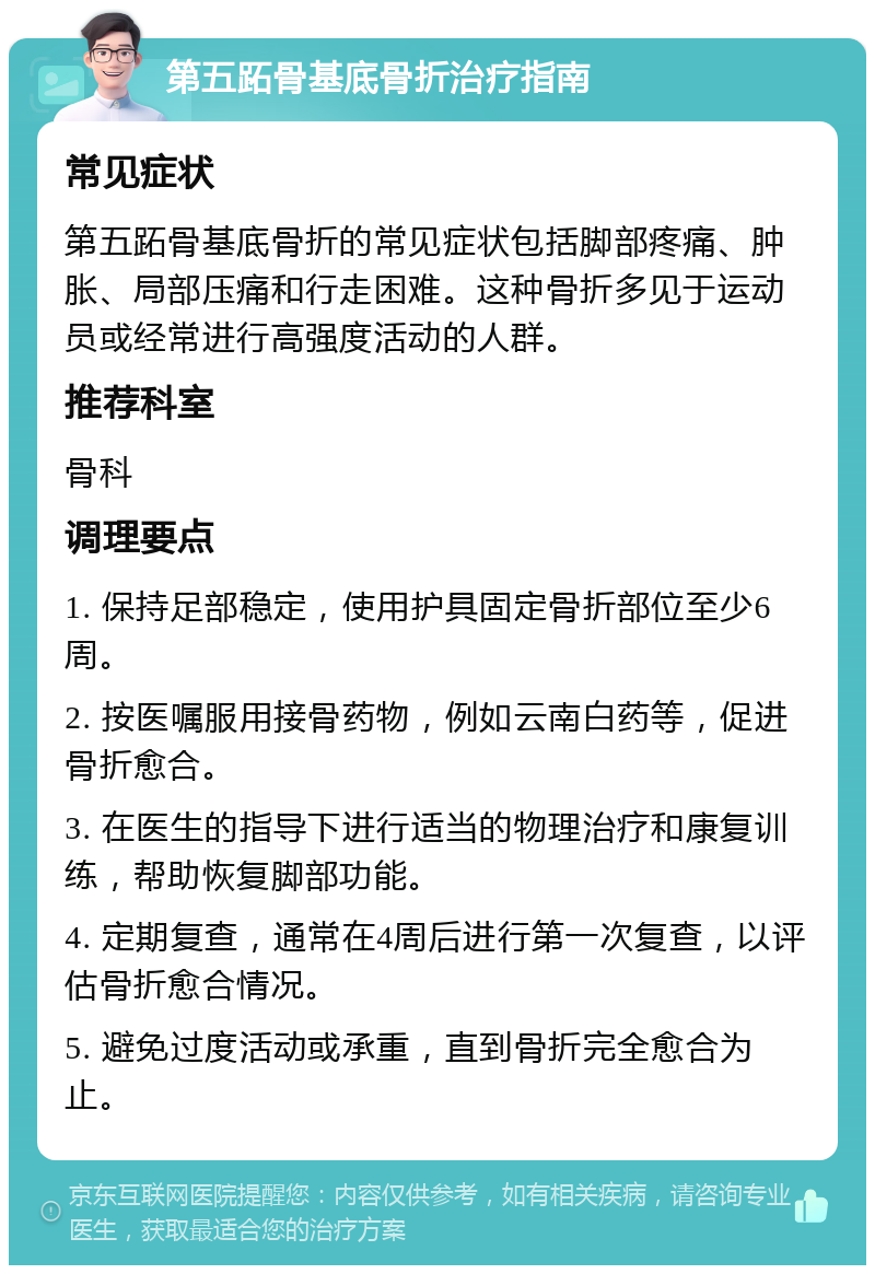 第五跖骨基底骨折治疗指南 常见症状 第五跖骨基底骨折的常见症状包括脚部疼痛、肿胀、局部压痛和行走困难。这种骨折多见于运动员或经常进行高强度活动的人群。 推荐科室 骨科 调理要点 1. 保持足部稳定，使用护具固定骨折部位至少6周。 2. 按医嘱服用接骨药物，例如云南白药等，促进骨折愈合。 3. 在医生的指导下进行适当的物理治疗和康复训练，帮助恢复脚部功能。 4. 定期复查，通常在4周后进行第一次复查，以评估骨折愈合情况。 5. 避免过度活动或承重，直到骨折完全愈合为止。