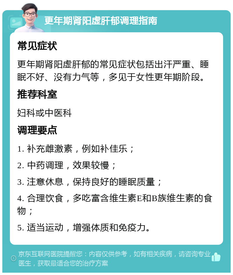 更年期肾阳虚肝郁调理指南 常见症状 更年期肾阳虚肝郁的常见症状包括出汗严重、睡眠不好、没有力气等，多见于女性更年期阶段。 推荐科室 妇科或中医科 调理要点 1. 补充雌激素，例如补佳乐； 2. 中药调理，效果较慢； 3. 注意休息，保持良好的睡眠质量； 4. 合理饮食，多吃富含维生素E和B族维生素的食物； 5. 适当运动，增强体质和免疫力。