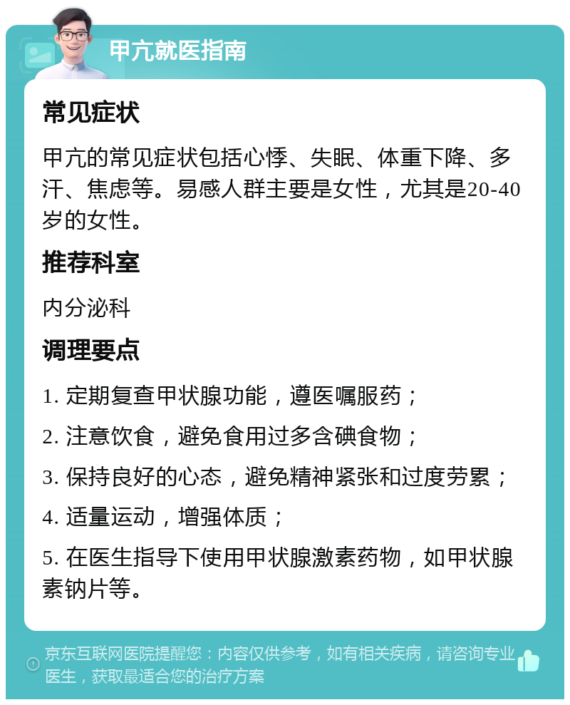 甲亢就医指南 常见症状 甲亢的常见症状包括心悸、失眠、体重下降、多汗、焦虑等。易感人群主要是女性，尤其是20-40岁的女性。 推荐科室 内分泌科 调理要点 1. 定期复查甲状腺功能，遵医嘱服药； 2. 注意饮食，避免食用过多含碘食物； 3. 保持良好的心态，避免精神紧张和过度劳累； 4. 适量运动，增强体质； 5. 在医生指导下使用甲状腺激素药物，如甲状腺素钠片等。