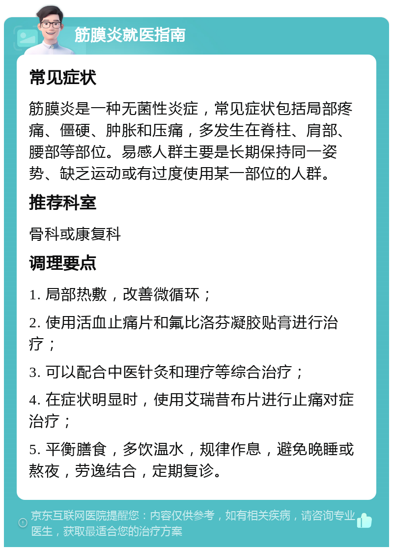 筋膜炎就医指南 常见症状 筋膜炎是一种无菌性炎症，常见症状包括局部疼痛、僵硬、肿胀和压痛，多发生在脊柱、肩部、腰部等部位。易感人群主要是长期保持同一姿势、缺乏运动或有过度使用某一部位的人群。 推荐科室 骨科或康复科 调理要点 1. 局部热敷，改善微循环； 2. 使用活血止痛片和氟比洛芬凝胶贴膏进行治疗； 3. 可以配合中医针灸和理疗等综合治疗； 4. 在症状明显时，使用艾瑞昔布片进行止痛对症治疗； 5. 平衡膳食，多饮温水，规律作息，避免晚睡或熬夜，劳逸结合，定期复诊。