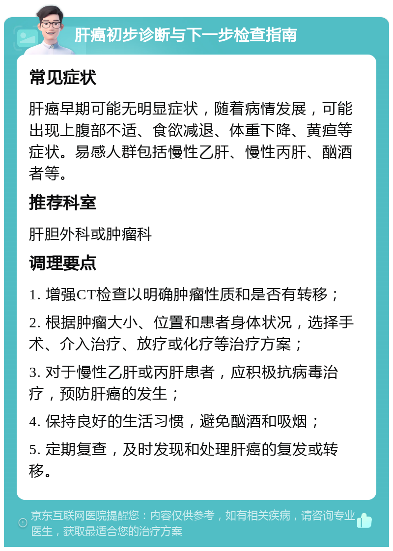 肝癌初步诊断与下一步检查指南 常见症状 肝癌早期可能无明显症状，随着病情发展，可能出现上腹部不适、食欲减退、体重下降、黄疸等症状。易感人群包括慢性乙肝、慢性丙肝、酗酒者等。 推荐科室 肝胆外科或肿瘤科 调理要点 1. 增强CT检查以明确肿瘤性质和是否有转移； 2. 根据肿瘤大小、位置和患者身体状况，选择手术、介入治疗、放疗或化疗等治疗方案； 3. 对于慢性乙肝或丙肝患者，应积极抗病毒治疗，预防肝癌的发生； 4. 保持良好的生活习惯，避免酗酒和吸烟； 5. 定期复查，及时发现和处理肝癌的复发或转移。