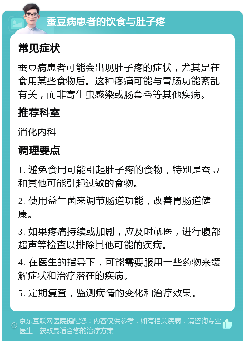 蚕豆病患者的饮食与肚子疼 常见症状 蚕豆病患者可能会出现肚子疼的症状，尤其是在食用某些食物后。这种疼痛可能与胃肠功能紊乱有关，而非寄生虫感染或肠套叠等其他疾病。 推荐科室 消化内科 调理要点 1. 避免食用可能引起肚子疼的食物，特别是蚕豆和其他可能引起过敏的食物。 2. 使用益生菌来调节肠道功能，改善胃肠道健康。 3. 如果疼痛持续或加剧，应及时就医，进行腹部超声等检查以排除其他可能的疾病。 4. 在医生的指导下，可能需要服用一些药物来缓解症状和治疗潜在的疾病。 5. 定期复查，监测病情的变化和治疗效果。