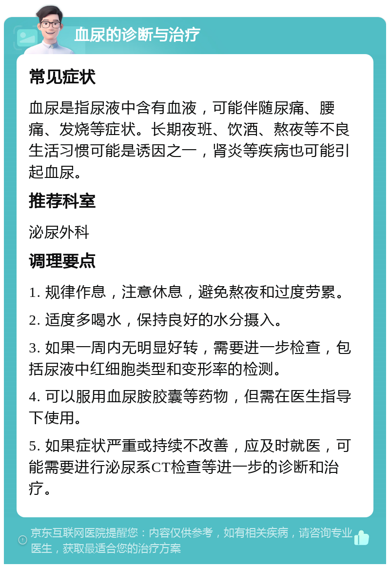 血尿的诊断与治疗 常见症状 血尿是指尿液中含有血液，可能伴随尿痛、腰痛、发烧等症状。长期夜班、饮酒、熬夜等不良生活习惯可能是诱因之一，肾炎等疾病也可能引起血尿。 推荐科室 泌尿外科 调理要点 1. 规律作息，注意休息，避免熬夜和过度劳累。 2. 适度多喝水，保持良好的水分摄入。 3. 如果一周内无明显好转，需要进一步检查，包括尿液中红细胞类型和变形率的检测。 4. 可以服用血尿胺胶囊等药物，但需在医生指导下使用。 5. 如果症状严重或持续不改善，应及时就医，可能需要进行泌尿系CT检查等进一步的诊断和治疗。