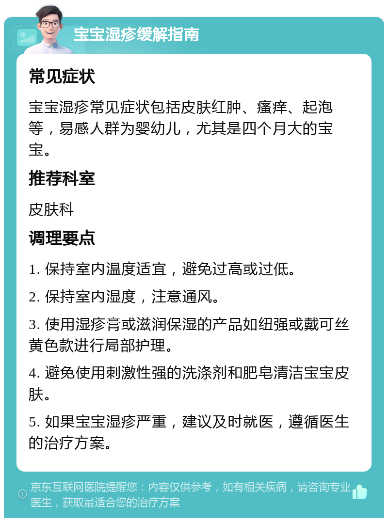 宝宝湿疹缓解指南 常见症状 宝宝湿疹常见症状包括皮肤红肿、瘙痒、起泡等，易感人群为婴幼儿，尤其是四个月大的宝宝。 推荐科室 皮肤科 调理要点 1. 保持室内温度适宜，避免过高或过低。 2. 保持室内湿度，注意通风。 3. 使用湿疹膏或滋润保湿的产品如纽强或戴可丝黄色款进行局部护理。 4. 避免使用刺激性强的洗涤剂和肥皂清洁宝宝皮肤。 5. 如果宝宝湿疹严重，建议及时就医，遵循医生的治疗方案。