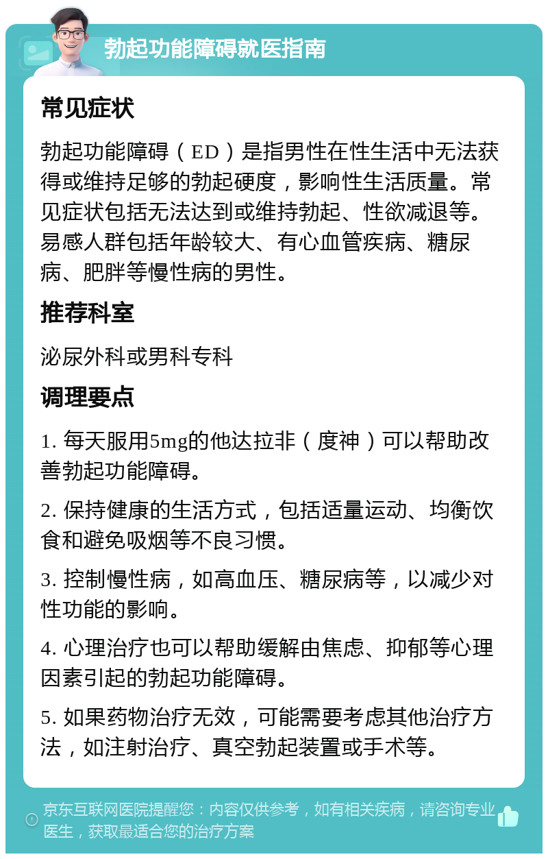 勃起功能障碍就医指南 常见症状 勃起功能障碍（ED）是指男性在性生活中无法获得或维持足够的勃起硬度，影响性生活质量。常见症状包括无法达到或维持勃起、性欲减退等。易感人群包括年龄较大、有心血管疾病、糖尿病、肥胖等慢性病的男性。 推荐科室 泌尿外科或男科专科 调理要点 1. 每天服用5mg的他达拉非（度神）可以帮助改善勃起功能障碍。 2. 保持健康的生活方式，包括适量运动、均衡饮食和避免吸烟等不良习惯。 3. 控制慢性病，如高血压、糖尿病等，以减少对性功能的影响。 4. 心理治疗也可以帮助缓解由焦虑、抑郁等心理因素引起的勃起功能障碍。 5. 如果药物治疗无效，可能需要考虑其他治疗方法，如注射治疗、真空勃起装置或手术等。