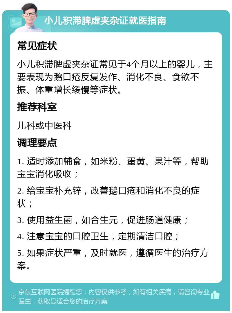 小儿积滞脾虚夹杂证就医指南 常见症状 小儿积滞脾虚夹杂证常见于4个月以上的婴儿，主要表现为鹅口疮反复发作、消化不良、食欲不振、体重增长缓慢等症状。 推荐科室 儿科或中医科 调理要点 1. 适时添加辅食，如米粉、蛋黄、果汁等，帮助宝宝消化吸收； 2. 给宝宝补充锌，改善鹅口疮和消化不良的症状； 3. 使用益生菌，如合生元，促进肠道健康； 4. 注意宝宝的口腔卫生，定期清洁口腔； 5. 如果症状严重，及时就医，遵循医生的治疗方案。