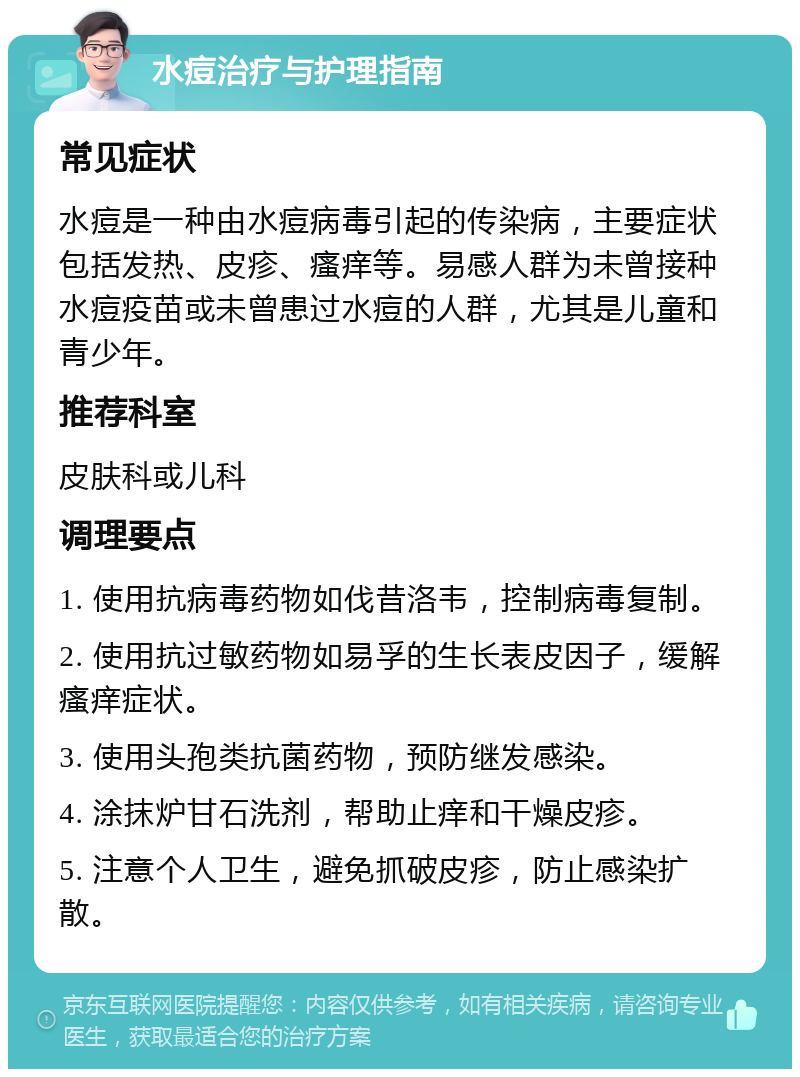 水痘治疗与护理指南 常见症状 水痘是一种由水痘病毒引起的传染病，主要症状包括发热、皮疹、瘙痒等。易感人群为未曾接种水痘疫苗或未曾患过水痘的人群，尤其是儿童和青少年。 推荐科室 皮肤科或儿科 调理要点 1. 使用抗病毒药物如伐昔洛韦，控制病毒复制。 2. 使用抗过敏药物如易孚的生长表皮因子，缓解瘙痒症状。 3. 使用头孢类抗菌药物，预防继发感染。 4. 涂抹炉甘石洗剂，帮助止痒和干燥皮疹。 5. 注意个人卫生，避免抓破皮疹，防止感染扩散。