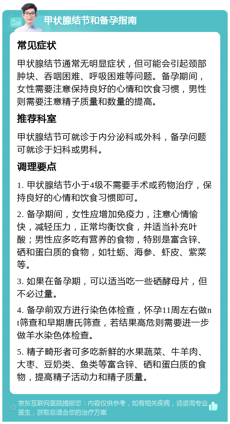 甲状腺结节和备孕指南 常见症状 甲状腺结节通常无明显症状，但可能会引起颈部肿块、吞咽困难、呼吸困难等问题。备孕期间，女性需要注意保持良好的心情和饮食习惯，男性则需要注意精子质量和数量的提高。 推荐科室 甲状腺结节可就诊于内分泌科或外科，备孕问题可就诊于妇科或男科。 调理要点 1. 甲状腺结节小于4级不需要手术或药物治疗，保持良好的心情和饮食习惯即可。 2. 备孕期间，女性应增加免疫力，注意心情愉快，减轻压力，正常均衡饮食，并适当补充叶酸；男性应多吃有营养的食物，特别是富含锌、硒和蛋白质的食物，如牡蛎、海参、虾皮、紫菜等。 3. 如果在备孕期，可以适当吃一些硒酵母片，但不必过量。 4. 备孕前双方进行染色体检查，怀孕11周左右做nt筛查和早期唐氏筛查，若结果高危则需要进一步做羊水染色体检查。 5. 精子畸形者可多吃新鲜的水果蔬菜、牛羊肉、大枣、豆奶类、鱼类等富含锌、硒和蛋白质的食物，提高精子活动力和精子质量。