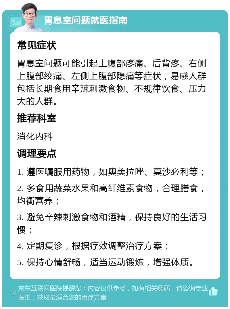 胃息室问题就医指南 常见症状 胃息室问题可能引起上腹部疼痛、后背疼、右侧上腹部绞痛、左侧上腹部隐痛等症状，易感人群包括长期食用辛辣刺激食物、不规律饮食、压力大的人群。 推荐科室 消化内科 调理要点 1. 遵医嘱服用药物，如奥美拉唑、莫沙必利等； 2. 多食用蔬菜水果和高纤维素食物，合理膳食，均衡营养； 3. 避免辛辣刺激食物和酒精，保持良好的生活习惯； 4. 定期复诊，根据疗效调整治疗方案； 5. 保持心情舒畅，适当运动锻炼，增强体质。