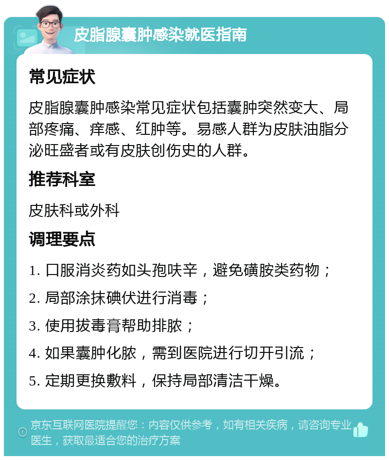 皮脂腺囊肿感染就医指南 常见症状 皮脂腺囊肿感染常见症状包括囊肿突然变大、局部疼痛、痒感、红肿等。易感人群为皮肤油脂分泌旺盛者或有皮肤创伤史的人群。 推荐科室 皮肤科或外科 调理要点 1. 口服消炎药如头孢呋辛，避免磺胺类药物； 2. 局部涂抹碘伏进行消毒； 3. 使用拔毒膏帮助排脓； 4. 如果囊肿化脓，需到医院进行切开引流； 5. 定期更换敷料，保持局部清洁干燥。