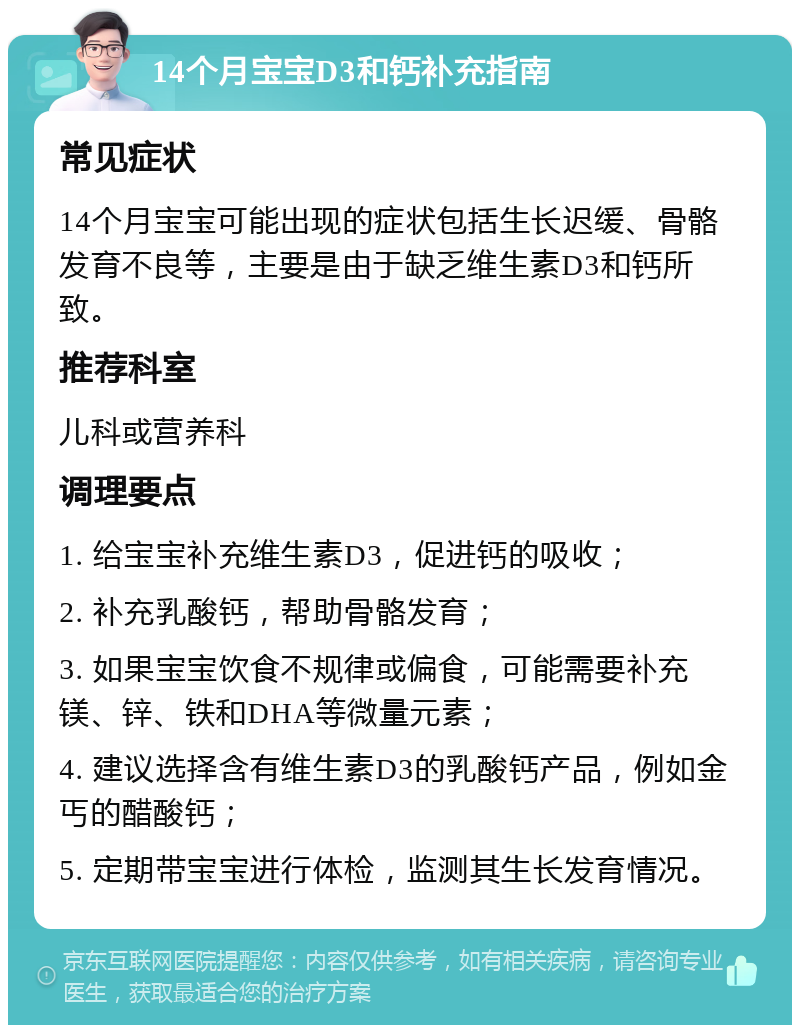 14个月宝宝D3和钙补充指南 常见症状 14个月宝宝可能出现的症状包括生长迟缓、骨骼发育不良等，主要是由于缺乏维生素D3和钙所致。 推荐科室 儿科或营养科 调理要点 1. 给宝宝补充维生素D3，促进钙的吸收； 2. 补充乳酸钙，帮助骨骼发育； 3. 如果宝宝饮食不规律或偏食，可能需要补充镁、锌、铁和DHA等微量元素； 4. 建议选择含有维生素D3的乳酸钙产品，例如金丐的醋酸钙； 5. 定期带宝宝进行体检，监测其生长发育情况。