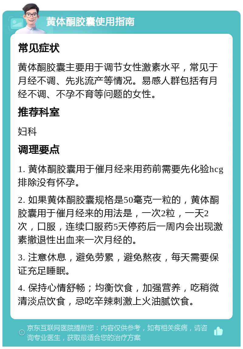 黄体酮胶囊使用指南 常见症状 黄体酮胶囊主要用于调节女性激素水平，常见于月经不调、先兆流产等情况。易感人群包括有月经不调、不孕不育等问题的女性。 推荐科室 妇科 调理要点 1. 黄体酮胶囊用于催月经来用药前需要先化验hcg排除没有怀孕。 2. 如果黄体酮胶囊规格是50毫克一粒的，黄体酮胶囊用于催月经来的用法是，一次2粒，一天2次，口服，连续口服药5天停药后一周内会出现激素撤退性出血来一次月经的。 3. 注意休息，避免劳累，避免熬夜，每天需要保证充足睡眠。 4. 保持心情舒畅；均衡饮食，加强营养，吃稍微清淡点饮食，忌吃辛辣刺激上火油腻饮食。