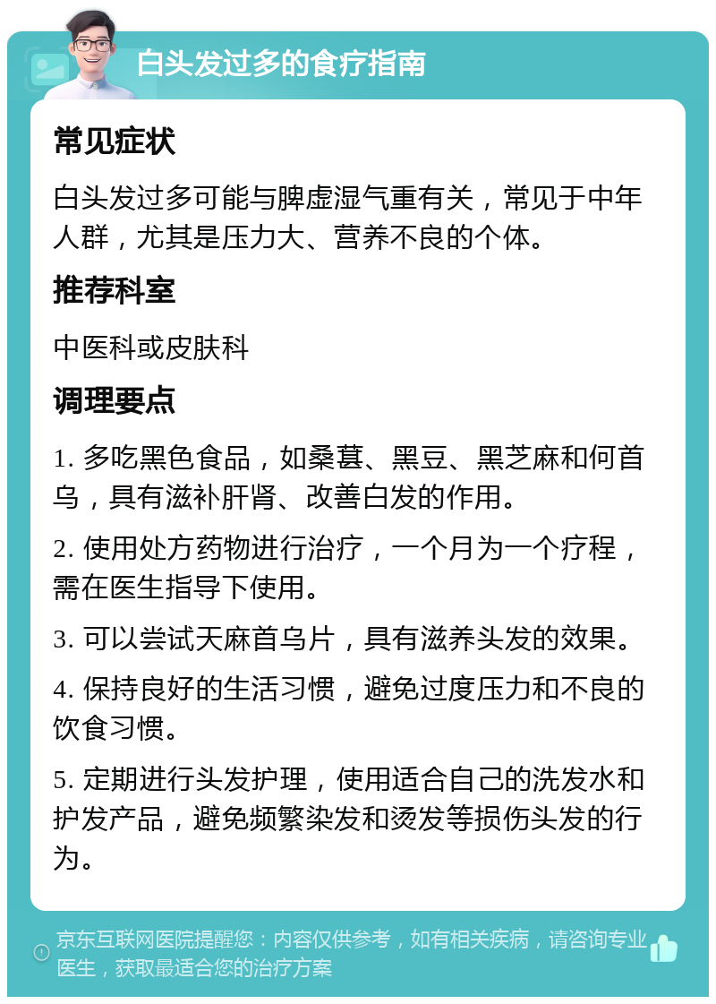 白头发过多的食疗指南 常见症状 白头发过多可能与脾虚湿气重有关，常见于中年人群，尤其是压力大、营养不良的个体。 推荐科室 中医科或皮肤科 调理要点 1. 多吃黑色食品，如桑葚、黑豆、黑芝麻和何首乌，具有滋补肝肾、改善白发的作用。 2. 使用处方药物进行治疗，一个月为一个疗程，需在医生指导下使用。 3. 可以尝试天麻首乌片，具有滋养头发的效果。 4. 保持良好的生活习惯，避免过度压力和不良的饮食习惯。 5. 定期进行头发护理，使用适合自己的洗发水和护发产品，避免频繁染发和烫发等损伤头发的行为。