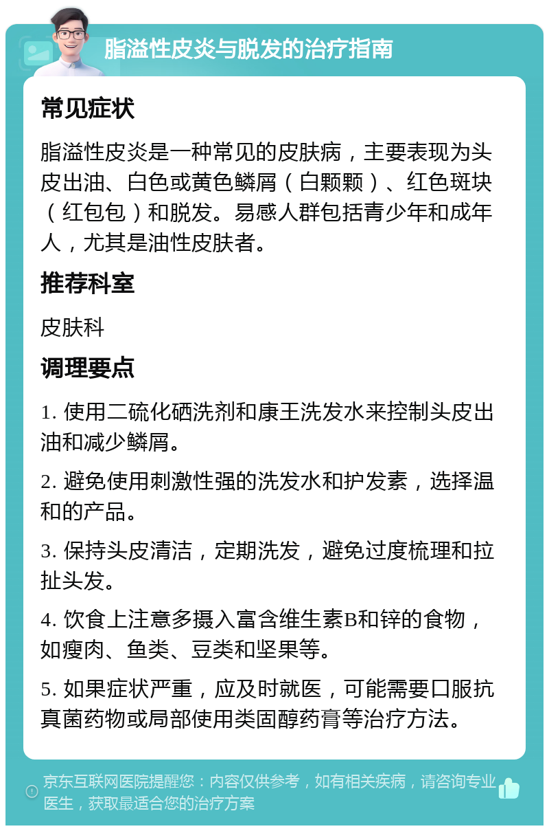 脂溢性皮炎与脱发的治疗指南 常见症状 脂溢性皮炎是一种常见的皮肤病，主要表现为头皮出油、白色或黄色鳞屑（白颗颗）、红色斑块（红包包）和脱发。易感人群包括青少年和成年人，尤其是油性皮肤者。 推荐科室 皮肤科 调理要点 1. 使用二硫化硒洗剂和康王洗发水来控制头皮出油和减少鳞屑。 2. 避免使用刺激性强的洗发水和护发素，选择温和的产品。 3. 保持头皮清洁，定期洗发，避免过度梳理和拉扯头发。 4. 饮食上注意多摄入富含维生素B和锌的食物，如瘦肉、鱼类、豆类和坚果等。 5. 如果症状严重，应及时就医，可能需要口服抗真菌药物或局部使用类固醇药膏等治疗方法。