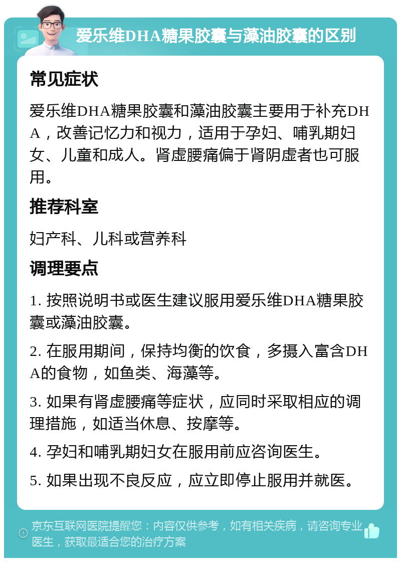 爱乐维DHA糖果胶囊与藻油胶囊的区别 常见症状 爱乐维DHA糖果胶囊和藻油胶囊主要用于补充DHA，改善记忆力和视力，适用于孕妇、哺乳期妇女、儿童和成人。肾虚腰痛偏于肾阴虚者也可服用。 推荐科室 妇产科、儿科或营养科 调理要点 1. 按照说明书或医生建议服用爱乐维DHA糖果胶囊或藻油胶囊。 2. 在服用期间，保持均衡的饮食，多摄入富含DHA的食物，如鱼类、海藻等。 3. 如果有肾虚腰痛等症状，应同时采取相应的调理措施，如适当休息、按摩等。 4. 孕妇和哺乳期妇女在服用前应咨询医生。 5. 如果出现不良反应，应立即停止服用并就医。