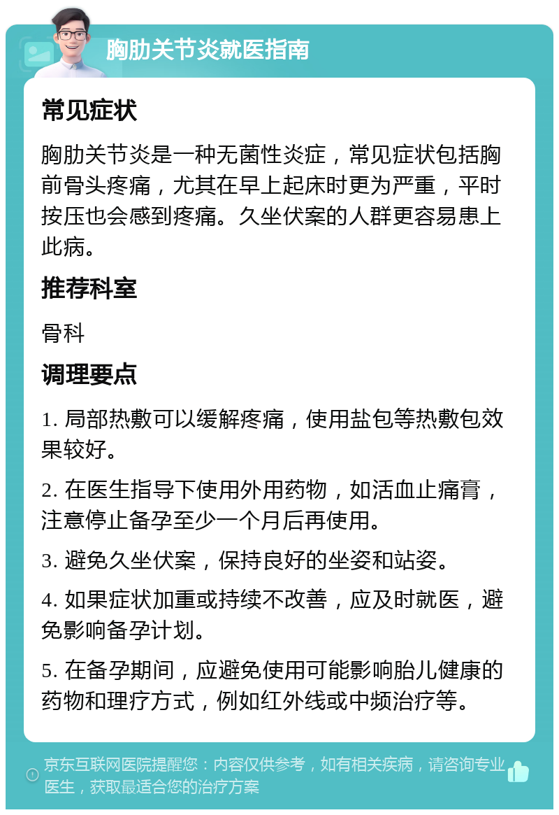 胸肋关节炎就医指南 常见症状 胸肋关节炎是一种无菌性炎症，常见症状包括胸前骨头疼痛，尤其在早上起床时更为严重，平时按压也会感到疼痛。久坐伏案的人群更容易患上此病。 推荐科室 骨科 调理要点 1. 局部热敷可以缓解疼痛，使用盐包等热敷包效果较好。 2. 在医生指导下使用外用药物，如活血止痛膏，注意停止备孕至少一个月后再使用。 3. 避免久坐伏案，保持良好的坐姿和站姿。 4. 如果症状加重或持续不改善，应及时就医，避免影响备孕计划。 5. 在备孕期间，应避免使用可能影响胎儿健康的药物和理疗方式，例如红外线或中频治疗等。