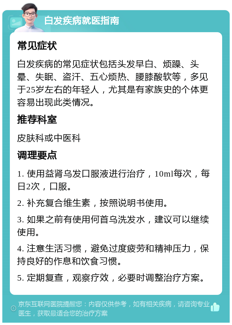 白发疾病就医指南 常见症状 白发疾病的常见症状包括头发早白、烦躁、头晕、失眠、盗汗、五心烦热、腰膝酸软等，多见于25岁左右的年轻人，尤其是有家族史的个体更容易出现此类情况。 推荐科室 皮肤科或中医科 调理要点 1. 使用益肾乌发口服液进行治疗，10ml每次，每日2次，口服。 2. 补充复合维生素，按照说明书使用。 3. 如果之前有使用何首乌洗发水，建议可以继续使用。 4. 注意生活习惯，避免过度疲劳和精神压力，保持良好的作息和饮食习惯。 5. 定期复查，观察疗效，必要时调整治疗方案。