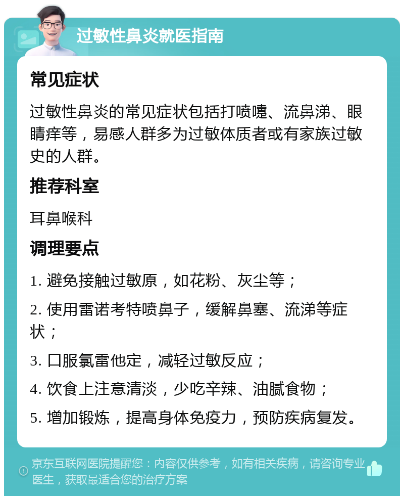 过敏性鼻炎就医指南 常见症状 过敏性鼻炎的常见症状包括打喷嚏、流鼻涕、眼睛痒等，易感人群多为过敏体质者或有家族过敏史的人群。 推荐科室 耳鼻喉科 调理要点 1. 避免接触过敏原，如花粉、灰尘等； 2. 使用雷诺考特喷鼻子，缓解鼻塞、流涕等症状； 3. 口服氯雷他定，减轻过敏反应； 4. 饮食上注意清淡，少吃辛辣、油腻食物； 5. 增加锻炼，提高身体免疫力，预防疾病复发。