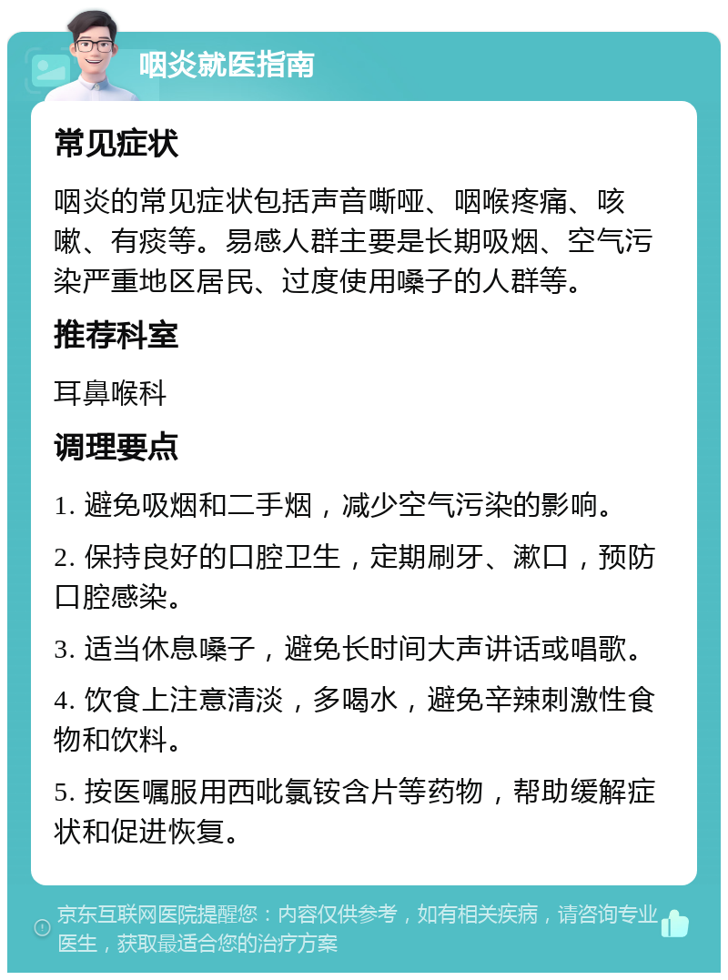 咽炎就医指南 常见症状 咽炎的常见症状包括声音嘶哑、咽喉疼痛、咳嗽、有痰等。易感人群主要是长期吸烟、空气污染严重地区居民、过度使用嗓子的人群等。 推荐科室 耳鼻喉科 调理要点 1. 避免吸烟和二手烟，减少空气污染的影响。 2. 保持良好的口腔卫生，定期刷牙、漱口，预防口腔感染。 3. 适当休息嗓子，避免长时间大声讲话或唱歌。 4. 饮食上注意清淡，多喝水，避免辛辣刺激性食物和饮料。 5. 按医嘱服用西吡氯铵含片等药物，帮助缓解症状和促进恢复。