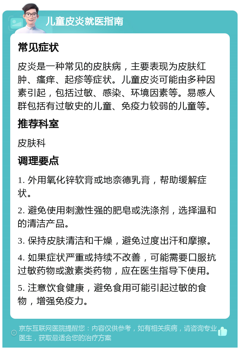 儿童皮炎就医指南 常见症状 皮炎是一种常见的皮肤病，主要表现为皮肤红肿、瘙痒、起疹等症状。儿童皮炎可能由多种因素引起，包括过敏、感染、环境因素等。易感人群包括有过敏史的儿童、免疫力较弱的儿童等。 推荐科室 皮肤科 调理要点 1. 外用氧化锌软膏或地奈德乳膏，帮助缓解症状。 2. 避免使用刺激性强的肥皂或洗涤剂，选择温和的清洁产品。 3. 保持皮肤清洁和干燥，避免过度出汗和摩擦。 4. 如果症状严重或持续不改善，可能需要口服抗过敏药物或激素类药物，应在医生指导下使用。 5. 注意饮食健康，避免食用可能引起过敏的食物，增强免疫力。